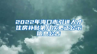 2022年海口市引进人才住房补贴第八次更正公示信息公告