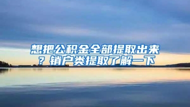 想把公积金全部提取出来？销户类提取了解一下