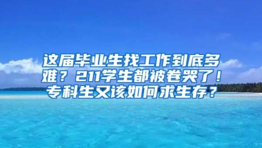 这届毕业生找工作到底多难？211学生都被卷哭了！专科生又该如何求生存？