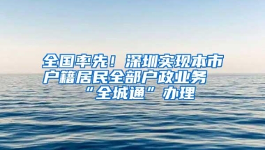 全国率先！深圳实现本市户籍居民全部户政业务“全城通”办理