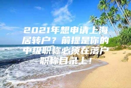 2021年想申请上海居转户？前提是你的中级职称必须在落户职称目录上！