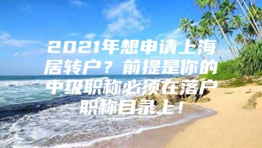 2021年想申请上海居转户？前提是你的中级职称必须在落户职称目录上！