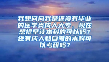 我想问问我是还没有毕业的医学类成人大专，现在想提早读本科的可以吗？还有成人和自考的本科可以考研吗？