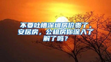 不要吐槽深圳房价贵了，安居房，公租房你深入了解了吗？