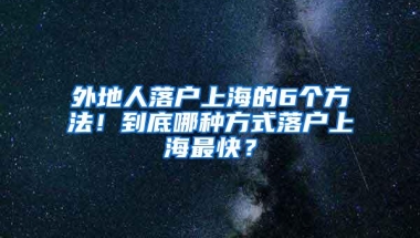 外地人落户上海的6个方法！到底哪种方式落户上海最快？