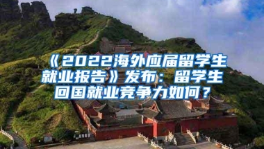 《2022海外应届留学生就业报告》发布：留学生回国就业竞争力如何？