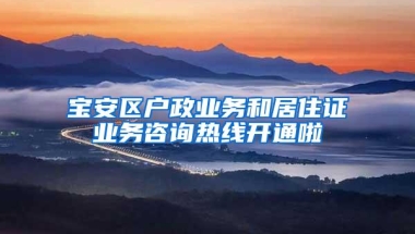 宝安区户政业务和居住证业务咨询热线开通啦