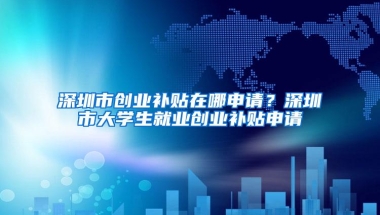 深圳市创业补贴在哪申请？深圳市大学生就业创业补贴申请