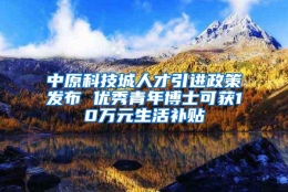 中原科技城人才引进政策发布 优秀青年博士可获10万元生活补贴