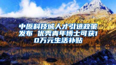 中原科技城人才引进政策发布 优秀青年博士可获10万元生活补贴