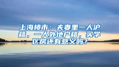 上海楼市：夫妻里一人沪籍，一人外地户籍，买学区房还有意义吗？