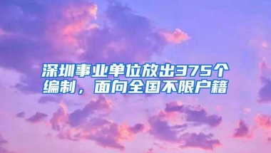 深圳事业单位放出375个编制，面向全国不限户籍