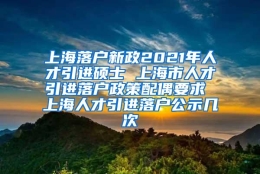 上海落户新政2021年人才引进硕士 上海市人才引进落户政策配偶要求 上海人才引进落户公示几次