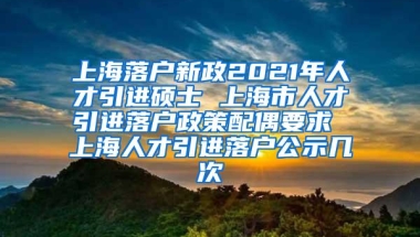 上海落户新政2021年人才引进硕士 上海市人才引进落户政策配偶要求 上海人才引进落户公示几次