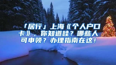 「居行」上海《个人户口卡》，你知道哇？哪些人可申领？办理指南在这！