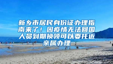 新乡市居民身份证办理指南来了！因疫情无法回国人员到期换领可以委托近亲属办理