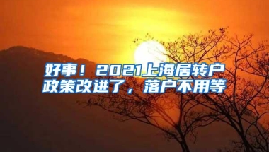 好事！2021上海居转户政策改进了，落户不用等