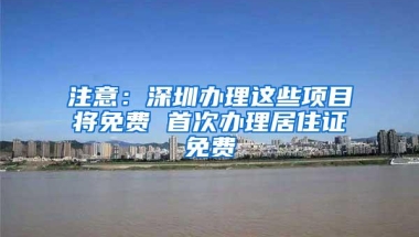 注意：深圳办理这些项目将免费 首次办理居住证免费