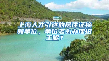 上海人才引进的居住证换新单位，单位怎么办理招工呢？