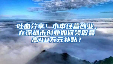 吐血分享！小本经营创业，在深圳市创业如何领取最高40万元补贴？