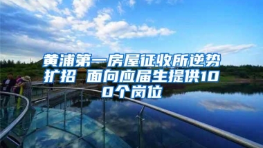 黄浦第一房屋征收所逆势扩招 面向应届生提供100个岗位