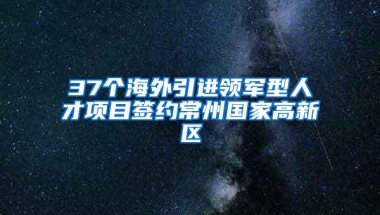 37个海外引进领军型人才项目签约常州国家高新区