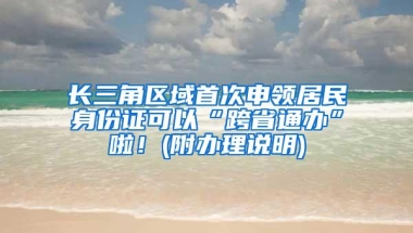 长三角区域首次申领居民身份证可以“跨省通办”啦！(附办理说明)