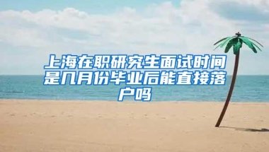 上海在职研究生面试时间是几月份毕业后能直接落户吗