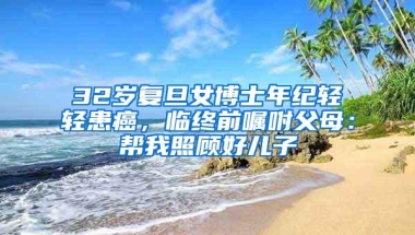 32岁复旦女博士年纪轻轻患癌，临终前嘱咐父母：帮我照顾好儿子