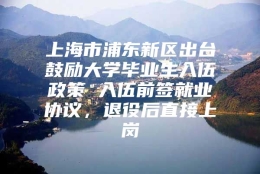 上海市浦东新区出台鼓励大学毕业生入伍政策 入伍前签就业协议，退役后直接上岗