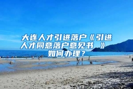 大连人才引进落户《引进人才同意落户意见书 》 如何办理？