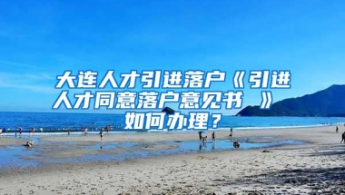 大连人才引进落户《引进人才同意落户意见书 》 如何办理？