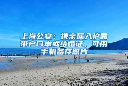 上海公安：携亲属入沪需带户口本或结婚证，可用手机备存照片