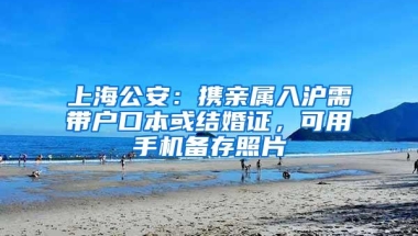 上海公安：携亲属入沪需带户口本或结婚证，可用手机备存照片