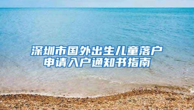 深圳市国外出生儿童落户申请入户通知书指南