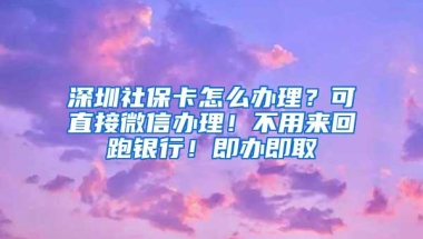 深圳社保卡怎么办理？可直接微信办理！不用来回跑银行！即办即取