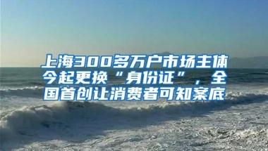 上海300多万户市场主体今起更换“身份证”，全国首创让消费者可知案底