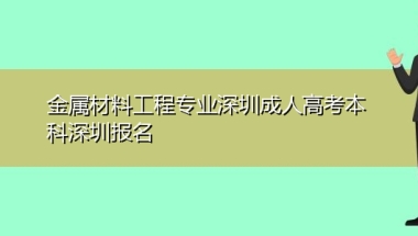 金属材料工程专业深圳成人高考本科深圳报名