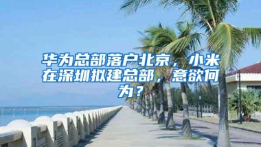 华为总部落户北京，小米在深圳拟建总部，意欲何为？