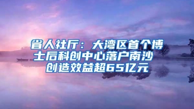 省人社厅：大湾区首个博士后科创中心落户南沙 创造效益超65亿元