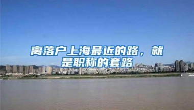 离落户上海最近的路，就是职称的套路