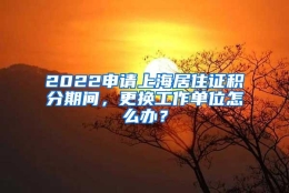 2022申请上海居住证积分期间，更换工作单位怎么办？