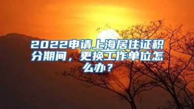 2022申请上海居住证积分期间，更换工作单位怎么办？