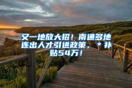 又一地放大招！南通多地连出人才引进政策，＊补贴54万！