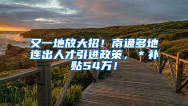 又一地放大招！南通多地连出人才引进政策，＊补贴54万！