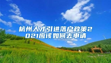 杭州人才引进落户政策2021应该如何去申请