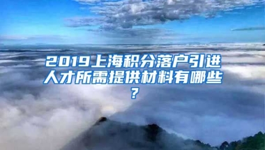 2019上海积分落户引进人才所需提供材料有哪些？