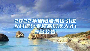 2022年洛阳老城区引进乡村振兴专项高层次人才15名公告