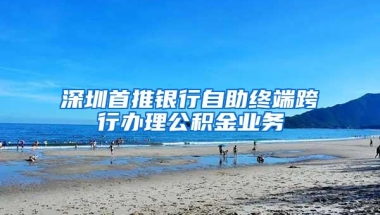 深圳首推银行自助终端跨行办理公积金业务