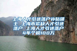 上海人才引进落户补贴硕士 上海市紧缺人才引进落户 上海人才引进落户4年个税100万